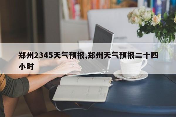 郑州2345天气预报,郑州天气预报二十四小时